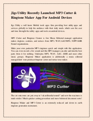Jigs Utility Recently Launched MP3 Cutter &
Ringtone Maker App For Android Devices
Jigs Utility a well know Mobile tools apps firm providing best utility apps and
services globally to help the audience with their daily needs which save the cost
and time throught the utility apps and tools on android devices.
MP3 Cutter and Ringtone Creator is free Music Editorial manager application
makes ringtone, cautions, and notices from MP3, WAV,AAC/MP4, 3GPP/AMR
Sound organizations.
Make your own particular MP3 ringtones quick and simple with this application.
You can even record a live sound and this MP3 manager can alter and trim the best
parts from it for nothing. Underpins MP3, WAV, AAC, AMR and most other
music groups. Ringtone Maker application is additionally a music editorial
manager/alert tone producer/ringtone cutter and notice tone maker.
The cut outcomes are put away in "sdcard/media/sound/" and now the exactness is
made strides! Much quicker cutting procedure and more bolstered document sorts!
Ringtone Maker and MP3 Cutter is an extremely reduced and down to earth
ringtone generation instrument.
 