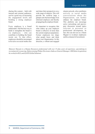 sharing this content – both with
internal and external audiences,
can be a good way of increasing
the engagement levels and
building a strong employer
brand.
Every employee is a brand
ambassador. And the best way to
build or strengthen the brand is
via employees – who can
contribute to building the brand
inside out. To that effect,
employees should be encouraged
to be active on social media sites
and share their perspectives on a
wide range of subjects. This will
provide the world-at large a
glimpse into the knowledge of an
informed employee and thereby
propagatingtheemployerbrand.
It's important to recognize that
what makes up your employer
brand is reflective of more than
the current employee population.
Former employees too shape
what people know and think
about your Organization. In this
direction, a vibrant and engaged
alumni network, who contributes
actively to social media
conversations about the
Organization, can further
enhance the employer brand.
This platform can encourage
active networking and peer-to-
peer discussion around topics
relevant to personal or
professional development. In
fact, this can also act as a Talent
Magnet to re-attract employees
andbeachannelofrecruitment.
Mansoor Hussain is a Human Resources professional with over 15 plus years of experience, specializing in
recruitment & resourcing. Before joining Philips Electronics India as General Manager- HR(Talent Acquisition)
heworkedinHCLandiGATEGlobalSolutions.
Corporate Article
8 MHROD, Department of Commerce, DSE
 