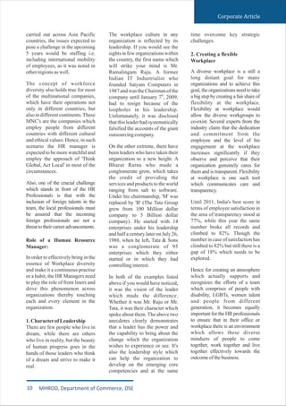 carried out across Asia Pacific
countries, the issues expected to
pose a challenge in the upcoming
5 years would be staffing i.e.
including international mobility
of employees, as it was noted in
otherregionsaswell.
The concept of workforce
diversity also holds true for most
of the multinational companies,
which have their operations not
only in different countries, but
alsoin differentcontinents.These
MNC's are the companies which
employ people from different
countries with different cultural
and ethicalvalues.Hence, in such
scenario the HR manager is
expected to be more watchful and
employ the approach of 'Think
Global, Act Local' in most of the
circumstances.
Also, one of the crucial challenge
which stands in front of the HR
Professionals is that with the
inclusion of foreign talents in the
team, the local professionals must
be assured that the incoming
foreign professionals are not a
threattotheircareeradvancements.
Role of a Human Resource
Manager:
In order to effectively bring in the
essence of Workplace diversity
and make it a continuous practise
or a habit, the HR Managers need
to play the role of front liners and
drive this phenomenon across
organizations thereby touching
each and every element in the
organization.
1.CharacterofLeadership
There are few people who live in
dream, while there are others
who live in reality, but the beauty
of human progress goes in the
hands of those leaders who think
of a dream and strive to make it
real.
The workplace culture in any
organization is reflected by its
leadership. If you would see the
sightsin feworganizationswithin
the country, the first name which
will strike your mind is Mr.
Ramalingam Raju. A former
Indian IT Industrialist who
founded Satyam Computers in
1987andwastheChairmanof the
th
company until January 7 , 2009,
had to resign because of the
loopholes in his leadership.
Unfortunately, it was disclosed
thatthisleaderhadsystematically
falsified the accounts of the giant
outsourcingcompany.
On the other extreme, there have
been leaders who have taken their
organization to a new height. A
Bharat Ratna who made a
conglomerate grow, which takes
the credit of providing the
services and products to the world
ranging from salt to software.
Under his chairmanship, 'M' was
replaced by 'B' (The Tata Group
grew from 100 Million dollar
company to 5 Billion dollar
company). He started with 14
enterprises under his leadership
and half a century later on July 26,
1988, when he left, Tata & Sons
was a conglomerate of 95
enterprises which they either
started or in which they had
controllinginterest.
In both of the examples listed
above if you would have noticed,
it was the vision of the leader
which made the difference.
Whether it was Mr. Raju or Mr.
Tata, it was their character which
spoke about them. The above two
anecdotes clearly demonstrates
that a leader has the power and
the capability to bring about the
change which the organization
wishes to experience or see. It's
also the leadership style which
can help the organization to
develop on the emerging core
competencies and at the same
time overcome key strategic
challenges.
2. Creating a flexible
Workplace
A diverse workplace is a still a
long distant goal for many
organizations and to achieve this
goal, the organizations need to take
a big step by creating a fair share of
flexibility at the workplace.
Flexibility at workplace would
allow the diverse workgroups to
co-exist. Several experts from the
industry claim that the dedication
and commitment from the
employee and the level of his
engagement at the workplace
increases significantly if they
observe and perceive that their
organization genuinely cares for
them and is transparent. Flexibility
at workplace is one such tool
which communicates care and
transparency.
Until 2011, India's best score in
terms of employee satisfaction in
the area of transparency stood at
77%, while this year the same
number broke all records and
climbed to 82%. Though the
number in case of satisfaction has
climbed to 82% but still there is a
gap of 18% which needs to be
explored.
Hence for creating an atmosphere
which actually supports and
recognizes the efforts of a team
which comprises of people with
disability, LGBTs, women talent
and people from different
generation, it becomes equally
important for the HR professionals
to ensure that in their office or
workplace there is an environment
which allows these diverse
mindsets of people to come
together, work together and live
together effectively towards the
outcomeofthebusiness.
Corporate Article
10 MHROD, Department of Commerce, DSE
 