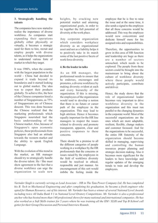 3. Strategically handling the
talents
The companies have now started to
realize the importance of diverse
workforce. As companies start
expanding their operations
globally either physically or
virtually, it becomes a strategic
need for them to hire, recruit and
employ people with diverse
talents, as it helps the organizations
to understand various forte of
marketinwhichtheytarget.
It was 1980's, when the country
with the largest population in the
world - China had decided to
expand it trade beyond its
boundaries and it started looking
out to global market. The idea
was to export their products
globally. To achieve this, the best
of the Chinese companies hired a
number of Singaporeans, as 75%
of Singaporeans are of Chinese
descent. This was done because
the Chinese realized that the
marketing professionals which
Singapore nourished had the
basic understanding of the
Chinese market.Also, because of
Singapore's open economic
policies, these professionals from
Singapore also had an attitude
towards the western market and
the ability to speak English
Language.
With the evolution of this trend in
the market, an HR manager
should try to strategically handle
the diverse talent. He / She must
show agreement to the fact that a
diverse workforce can urge the
organization to scale new
heights, by cracking new
potential market and attaining
organizational goals, in order to
tie together the full potential of
diversityattheworkplace.
Any corporate organization
which considers workplace
diversity as an organizational
asset and not as a liability helps it
to positively take in its march
some of the last positive facets of
workforcediversity.
4.Betheleaderintalks
As an HR manager, the
professional needs to ensure that
he endorses, encourages and
promotes, a diverse workforce by
making diversity evident at each
and every hierarchy of the
organization. If this is missing,
theemployeesof theorganization
would tend to develop a notion
that there is no future or career
path of the employee in the
organization. This may lead to
high attrition. Hence it becomes
equally important for the HR line
managers to respect the issues
related to diversity and promote
transparent, apparent, clear and
positive responses to these
concerns.
There should be a promise to all
the different categories of people
working in a workplace by the HR
professionals that the concerns or
issues raised by the employees in
the field of workforce diversity
would be resolved in ethical,
responsible and just manner. An
encouragement of this sort would
imbibe the feeling inside the
employee that he is free to raise
the issue and at the same time, it
also sends a signal to the employee
that all these concerns would be
addressed. This way the employee
would now concentrate and
dedicate himself more for his
assignedrolesandresponsibilities.
Therefore, the opportunities to
grow in this area of HR function
and leadership are huge as there
are a number of sectors
untouched, which needs to be
explored. The people from these
sectors could be brought into the
mainstream to bring about the
culture of workforce diversity
where these people would
actively participate, contribute
anddeliver.
Hence, the study shows that the
role of organizational leader
becomes very important to drive
workforce diversity in the
organization and this must run
parallel to the changing dynamics
in the corporate world. Most of the
successful organizations are the
ones which are more adaptable,
resilient, flexible, change makers
and customer focussed. And for
the organizations to be successful,
the entire HR fraternity of the
organization should become
skilled in managing, supervising
and controlling the human
resources proper planning and
strategic decision making. Also it
becomes more significant for the
leaders to have knowledge and
regular updates of the emerging
trends to train and develop the
employees.
Varinder Singh is currently serving as Lead Associate – HR in The Tata Power Company Ltd. He has completed
his B. Tech in Mechanical Engineering and after completing his graduation, he became a fresh engineer who
opted for Human Resource, out of his interest. Mr. Varinder has been a winner of several National Level Awards
including twice All India Rank # 1 in National Level Oratory Competitions. Mr. Varinder is also a professional
anchor who has hosted more than 140 professional shows for many national and international companies. He has
also worked as a Soft Skills trainer for 5 years where he was training all the IIM / XLRI and Top B-School call
getterfortheirGroupDiscussionandPersonalInterviewRounds.
Corporate Article
11Jigyasa 2013
 