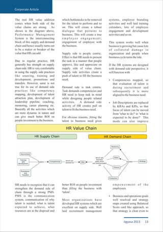 The real HR value addition
comes when both side of the
value chains are strong. As
shown in the diagram above,
Performance Management
System is the interconnecting
block of this supply and demand
chain and hence usually turns out
to be a maker or breaker of the
valuethatHRcanadd.
Due to regular practice, HR
generally has strength on supply
chain side. HR is very comfortable
in using the supply side practices
like sourcing, training and
development, promotions and
transfers. However, same is not
true for its use of demand side
practices like competency
mapping, development of talent
attraction plan, development of
leadership pipeline, coaching,
mentoring, career planning etc.
Basically all the activities which
are more dynamic in nature and
can give much better ROI on
peopleinvestmenttothebusiness.
HR needs to recognize that it can
strengthen the demand side of
chain through a strong PMS.
PMS is the communication
system, communication of why
talent is needed, what is talent
expected to achieve, what
resources are at the disposal and
which bottlenecks to be removed
for the talent to perform and so
on. This will create a robust
dialogue that pertains to
business. This will create a true
e m p l o y e e e n g a g e m e n t ;
engagement of employee with
thebusiness.
Supply side is people centric.
Effect is that HR needs to present
the task in a manner that people
approve, like and appreciate on
supply side of value chain.
Supply side activities create a
push of talent to fill the business
need.
Demand side is task centric.
Task demands competencies and
HR need to keep task in mind
while designing people related
activities. A demand side
activity of HR creates pull on
talenttofitthebusinessneed.
For obvious reasons, fitting the
talent to business need gives
better ROI on people investment
than filling the business with
'talent'.
Most organizations have
developed HR systems which are
excellent on supply side. Well
laid recruitment management
systems, employer branding
activities and well laid training
calendars, lots of employee
engagement and development
activitiesandsoon.
This system works well when
business is growing but cause lots
of collateral damage to
organization and people when
businesscycleturnsthetide.
If the HR systems are designed
with demand side perspective, it
willfunctionwith
Competencies mapped, so
that evaluation of talent is
during recruitment and
subsequently it is more
alignedtothebusinessneed.
Job Descriptions are replaced
by KRAs and KPIs, so that
focus of talent can be moved
from 'what to do?' to 'what is
expected to be done?' This
mode can also improve
e m p o w e r m e n t o f t h e
employees.
Business and operations goals
well resolved and strategy
maps created using Balanced
Score card like approach, so
that strategy is clear even to
Ÿ
Ÿ
Ÿ
Corporate Article
13Jigyasa 2013
 