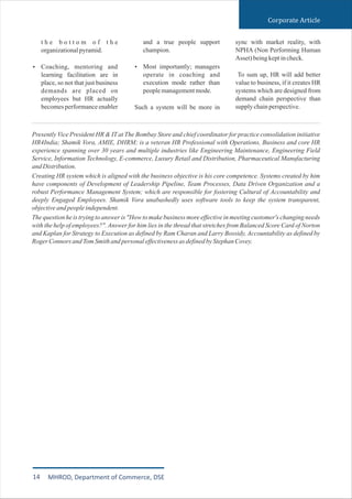 Presently Vice President HR & IT at The Bombay Store and chief coordinator for practice consolidation initiative
HR4India; Shamik Vora, AMIE, DHRM; is a veteran HR Professional with Operations, Business and core HR
experience spanning over 30 years and multiple industries like Engineering Maintenance, Engineering Field
Service, Information Technology, E-commerce, Luxury Retail and Distribution, Pharmaceutical Manufacturing
andDistribution.
Creating HR system which is aligned with the business objective is his core competence. Systems created by him
have components of Development of Leadership Pipeline, Team Processes, Data Driven Organization and a
robust Performance Management System; which are responsible for fostering Cultural of Accountability and
deeply Engaged Employees. Shamik Vora unabashedly uses software tools to keep the system transparent,
objectiveandpeopleindependent.
The question he is trying to answer is "How to make business more effective in meeting customer's changing needs
with the help of employees?". Answer for him lies in the thread that stretches from Balanced Score Card of Norton
and Kaplan for Strategy to Execution as defined by Ram Charan and Larry Bossidy, Accountability as defined by
RogerConnorsandTomSmithandpersonaleffectivenessasdefinedbyStephanCovey.
Corporate Article
14 MHROD, Department of Commerce, DSE
and a true people support
champion.
Most importantly; managers
operate in coaching and
execution mode rather than
peoplemanagementmode.
Such a system will be more in
Ÿ
sync with market reality, with
NPHA (Non Performing Human
Asset)beingkeptincheck.
To sum up, HR will add better
value to business, if it creates HR
systems which are designed from
demand chain perspective than
supplychainperspective.
t h e b o t t o m o f t h e
organizationalpyramid.
Coaching, mentoring and
learning facilitation are in
place, so not that just business
demands are placed on
employees but HR actually
becomesperformanceenabler
Ÿ
 