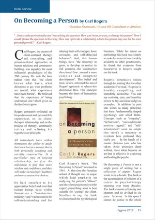 altering their self-concepts, basic
attitudes, and self-directed
behavior". And, that human
beings have "the tendency to
grow, to develop, to realize its
full potential...the constructive
directional flow...toward a more
c o m p l e x a n d c o m p l e t e
development". This belief and
trust, in turn, informed the aim of
Rogers' approach: to release this
directional flow. This principle
became the basis of humanistic
psychology.
Carl Rogers's book, "On
Becoming A Person" released in
1961. At that time the Freudian
school of thought was in vogue
which laid emphasis on
analyzing the patient's “illness”
and the silent psychoanalyst (the
expert) prescribing what is best
suitable for “curing” the client.
Needless to say, the book
revolutionized the psychological
literature. While his intent on
publishing this book was simply
to make his material more widely
available to other practitioners,
he found that everyone from
housewives to lawyers sought
outthebook.
Rogers's personality shines
through his writing like few other
academics I've read. His prose is
humble, compelling, and
incredibly accessible. You can
see curiosity, care, and humility
in how he lays out ideas and gives
examples. In addition, he puts
into words so many principles
that have fundamentally shaped
psychology and allied fields.
Concepts such as "empathy",
"reflection", "unconditional
positive regard," and "self-
actualization" seem so simple
that there's a tendency to
overlook how profound they
really are. In the hands of a
master clinician (one who has
taken these attitudes deep
within), these ideas become an
art that is effective in exploring
andhealingthepsyche.
On Becoming A Person is not a
single piece of writing but a
collection of papers Rogers
wrote over a decade. The book is
the accumulation of wisdom of a
career in psychotherapy
spanning over many decades.
The book consists of twenty one
chapters and its divided in six
parts. A caveat: In this space I
cannot do justice to the whole
On Becoming a Person by Carl Rogers
- Chandan Shamnani, HR and OD Consultant at Amdocs
Book Review
"...In my early professional years I was asking the question: How can I treat, or cure, or change this person? Now I
would phrase the question in this way: How can I provide a relationship which this person may use for his own
personalgrowth?" -CarlRogers
arl Rogers, the creator of
client-centered therapy
Cand counseling, and
person-centered approaches to
human relations and community
building, was arguably the most
influential psychologist of the
20th century. He took the then
radical view that "the client
knows what hurts, what
directions to go, what problems
are crucial, what experiences
have been buried". He believed
that the experience of being
understood and valued gives us
thefreedomtogrow.
Rogers constantly reflected on
his professional and personal life
experiences, on the client-
therapist relationship, and on the
process of therapy; continually
testing and refining his
hypothesisorprinciple:
All individuals have within
themselves the ability to guide
their own lives in a manner that is
both personally satisfying and
socially constructive. In a
particular type of helping
relationship, we free the
individuals to find their inner
wisdom and confidence, and they
will make increasingly healthier
andmoreconstructivechoices.
He held steadfast to his
appreciative belief and trust that
human beings have within
themselves a "constructive
tendency" and "vast resources for
self-understanding and for
15Jigyasa 2013
 