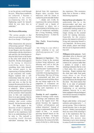 to see his private world through
his eyes. When these conditions
are achieved, I become a
companion to my client,
accompanying him in the
frightening search for himself,
which he now feels free to
undertake."
TheProcessofBecoming
“The curious paradox is that
when I accept myself just as I am,
thenIcanchange”–CarlRogers
What characterizes this process
of becoming a person? What are
the basic landmarks on this path?
As per Rogers, once he creates a
relationship with the client that is
safe and free, the client begins to
drop the false fronts or the masks
or the roles with which he has
faced life. He (the client) appears
to be trying to discover
s o m e t h i n g m o r e b a s i c ,
something more truly himself.
The second aspect is the
experiencing of feeling (difficult
to put concretely into words).
Rogers explains that a safe
relationship helps the client to
experience his emotions in the
here and now, so that for the
moment the person is his fear, or
he is his anger, or he is tenderness
or whatever. When a person
(during therapy) has experienced
all the emotions which naturally
arise in him and experiences
them in an open manner, then he
has experienced himself in all the
richness that exists within
himself. He has become what he
is. The third aspect is the
discovery of self in experience.
The individual is becoming
himself as his experiences lead
him to an understanding of who
he truly is. The real-self is
revealing itself through
individual meanings that are
derived from life experiences.
Rogers takes excerpts from
interviews with his clients to
explain his point and adds further
- “…deeply and vividly he
experiences the various elements
of himself, not a façade of
conformity to others, not a
cynical denial of all feeling, nor a
front of intellectual rationality,
but a living, breathing, feeling,
fluctuating process – in short he
becomesaperson”.
The Fully Functioning
Individual
“Am I living in a way which is
deeply satisfying to me, and
which truly expresses me?”- Carl
Rogers
Openness to Experience - This
involves living in the moment
(without being defensive), and
allowing one's self to feel the
continuity of existence. The
client becomes “a participant and
observer” rather than the
'controller' of an ongoing process
of becoming. This way of living
is unstructured and does not
include preconceived ideas about
the way things ought to be. No
judgments or evaluations are
necessary because the person is
living each experience as it
comeshisway.
Trusting in one's organism -
relates to trusting a wide variety
of feelings and tendencies that
exist at the 'organic level'. The
person becomes his organism
“without self-deception and
without distortion”. Instead of
trying to understand what others
expect of him – or second-
guessing himself based on the
opinions of others – he begins
acting on the basis of his own
satisfaction. He comes to be fully
aware of who he is, while having
the experience. This awareness
helps him to become a whole,
functioningorganism.
Internal locus of evaluation - He
understands that he is the
decision-maker and does not
need the approval of others. He is
comfortable looking internally to
evaluate a situation, and is no
longer relying on the external
world for making decisions.
Especially for the creative
person, the manner in which he is
living and expressing himself is
very important. He moves away
from people, places and things
that are not in alignment with his
true-self.
Willingness to be a process – Such
individuals strive to discover and
become themselves. The
individual seems to become more
content to be a process rather than
a product, to accept a more
satisfying realization that he is not
a fixed entity, but a process of
becoming. Rogers mentions that
the client puts aside fixed goals
since there is no fixed
psychological state that can be
achieved between the therapist and
the client. The client realizes that
there is no state of permanent
balance (which might also be
frightening or an upsetting
situation), however he is now
better equipped with psychological
tools that are necessary to help him
maximizehishappiness.
Rogers adds further - in his usual
authentic and modest style - “… I
am not saying, “This is what you
should become; here is the goal
for you”. Rather, I am saying that
these are some of the meanings I
see in the experiences that my
clients and I have shared.
Perhaps this picture may
illuminate or give more meaning
tosomeofyourownexperience”.
Book Review
17Jigyasa 2013
 