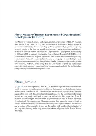 AboutMasterofHumanResourceandOrganisational
Development(MHROD)
About IGYASA
The Master of Human Resource and Organizational Development (MHROD) program
was started in the year 1995 by the Department of Commerce, Delhi School of
Economics with the objective of providing quality education to highly motivated young
men and women so that they can provide professional expertise to business and industry
in the twin areas of Human Resource and Organizational Development. Identified by
NHRD and NTPC as premiere course in the field of Human Resource, MHROD is a two-
year full time professional program spread over four semesters which combine gruelling
academicschedules with proactive efforts to developnew perspectivesand a higher level
of knowledge and understanding. Going beyond books, theories and case studies to open
new windows, MHROD helps young HR and OD experts to enter the increasingly
competitive and constantly changing global economy equipped with the ability to face
everychallengeheadonandemergevictorious.
J
J‘ ' is an annual journal of M.H.R.O.D.The name signifies the nature and intent,
which is to arouse or pacify curiosity i.e. Jigyasa. Being a non-profit, in-house, student
initiative, first launched in 1997, the journal has ensured wide circulation and garnered
appreciation from both the corporate and the academia. It is the compilation of articles,
interviews, case studies and book reviews by stalwarts in their respective fields. It
provides valuable insights and viewpoints of specialists in the field of Human Resource,
Organisational Development and Management, and thus secured a place for itself in
famous libraries nationally as well as internationally. The objective behind the initiative
and evolution of the journal is to provide the readers with an idea of complexities of
working in the industry and to help broaden their knowledge base in the field of Human
Resources.
IGYASA
 
