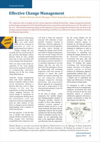 n these ever fluctuating
economic times, there
is one truth whichIholds true for everyone at
personal as well as
professional level which is
Change. Change the way
we think, the way we do our day to
day activities and despite various
theories which we have studied
from time to time one thing will
alwayschangeisthechangeitself.
There are many words which are
synonyms of the word change
often used in corporate world such
as re-engineering, innovation,
thinking out of the box, doing
thingsdifferentlyetc.
Typically change management
starts with senior leadership &
board of directors sitting in their
lavish boardroom making a
decision that they wish to make
c h a n g e s i n t h e w a y t h e
organization is being run through
various mapping exercises. As
typical change is introduced by
senior management drilling down
the hierarchical cycle and
employees which are impacted the
most are often clueless of why
there is a change or given a limited
understanding with a mandate to
followthedecision.
Now the question - is this the best
way to handle and manage the
change? Or there are better ways to
bring change with maximum
acceptability from employees who
will help to bring the expected
outcome with minimum or least
possible resistance. Instead of
following a directive approach, if
employees are involved right from
the stage where thought of
bringing the change arises till the
end result of change management,
they will own the change and will
work like small entrepreneurs thus
resulting into a manifold impact of
the change in positive direction. It
is extremely important to own the
change and this can only be
achieved if the paradigm is driven
by empowering and rewarding
employees with some amount of
tolerance to ensure that small
failures are meant to learnings and
are not impacting change
managers negatively. Ensuring
persistence and perseverance
driven approach by management
will lead to achievement of the
final goal and making it a base for
anyfuturechange.
At the onset of change , strong
expressions like 'mindset change',
and 'changing people's mindsets' or
'changing attitudes' should be
avoided, as these often indicates a
tendency towards imposed or
enforced change and this is a very
strong statement and means that the
organization believes that its people
currently have the 'incorrect' mindset,
which is essentially is not the case. If
people are not approaching their
tasks or the organization efficiently
and effectively, then the organization
has the wrong mindset, not the
employees. Changes like new
structures, policies, targets, re-
locations, etc., all create new systems
and environments, which need to be
explained to employees as early as
possible, so that people's
involvement in validating and
refining the changes themselves can
be obtained. Participation,
involvement and open, early, full
communication are the important
factors. To facilitate this regular
workshops and brainstorming
sessions will prove to be effective
workout sessions to develop
collective & collaborative approach,
understanding, methods, ideas etc.
Regular anonymous surveys will be
a helpful tool to understand the
impact and effectiveness of change
anditsimpacttochangeagents.
To summarize in order to bring
change effectively in an organization,
employees involvement and when
are they involved are the two most
important aspects. A collective
collaborative approach will ensure a
seamless environment to bring the
rightchangeattherighttime.
Effective Change Management
- Rashmi Sharma, Senior Manager-Talent Acquisition, Quatrro Global Services
The author provides us insights into the various important methods that facilitate change management and tells
us that change management can be learned through various non-professional experiences as well. The author is of
the view that instead of imposing change on the employees, the top management should involve the them in the
[change management] process right from the beginning so that they can embrace the change effortlessly, thereby
benefitingtheorganization.
Rashmi Sharma is currently associated with Quatrro Global Services as a Sr. Manager in Talent Acquisition
vertical within Human Resources team. PGD in HR from Symbiosis, Ms Rashmi has around 12 years of
experienceinBPOindustryinoperations,Quality,Communication,ComplianceandTalentAcquisitionareas.
Corporate Article
19Jigyasa 2013
 