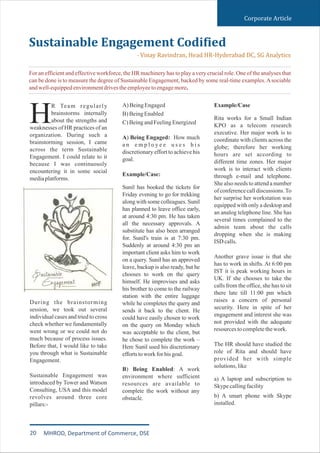 Corporate Article
R Team regularly
brainstorms internally
about the strengths andHweaknesses of HR practices of an
organization. During such a
brainstorming session, I came
across the term Sustainable
Engagement. I could relate to it
because I was continuously
encountering it in some social
mediaplatforms.
During the brainstorming
session, we took out several
individual cases and tried to cross
check whether we fundamentally
went wrong or we could not do
much because of process issues.
Before that, I would like to take
you through what is Sustainable
Engagement.
Sustainable Engagement was
introduced by Tower and Watson
Consulting, USA and this model
revolves around three core
pillars:-
A)BeingEngaged
B)BeingEnabled
C)BeingandFeelingEnergized
A) Being Engaged: How much
a n e m p l o y e e u s e s h i s
discretionary effort to achieve his
goal.
Example/Case:
Sunil has booked the tickets for
Friday evening to go for trekking
along with some colleagues. Sunil
has planned to leave office early,
at around 4:30 pm. He has taken
all the necessary approvals. A
substitute has also been arranged
for. Sunil's train is at 7:30 pm.
Suddenly at around 4:30 pm an
important client asks him to work
on a query. Sunil has an approved
leave, backup is also ready, but he
chooses to work on the query
himself. He improvises and asks
his brother to come to the railway
station with the entire luggage
while he completes the query and
sends it back to the client. He
could have easily chosen to work
on the query on Monday which
was acceptable to the client, but
he chose to complete the work –
Here Sunil used his discretionary
effortstoworkforhisgoal.
B) Being Enabled: A work
environment where sufficient
resources are available to
complete the work without any
obstacle.
Example/Case
Rita works for a Small Indian
KPO as a telecom research
executive. Her major work is to
coordinate with clients across the
globe; therefore her working
hours are set according to
different time zones. Her major
work is to interact with clients
through e-mail and telephone.
She also needs to attend a number
ofconferencecalldiscussions.To
her surprise her workstation was
equipped with only a desktop and
an analog telephone line. She has
several times complained to the
admin team about the calls
dropping when she is making
ISDcalls.
Another grave issue is that she
has to work in shifts. At 6:00 pm
IST it is peak working hours in
UK. If she chooses to take the
calls from the office, she has to sit
there late till 11:00 pm which
raises a concern of personal
security. Here in spite of her
engagement and interest she was
not provided with the adequate
resourcestocompletethework.
The HR should have studied the
role of Rita and should have
provided her with simple
solutions,like
a) A laptop and subscription to
Skypecallingfacility
b) A smart phone with Skype
installed.
Sustainable Engagement Codified
- Vinay Ravindran, Head HR-Hyderabad DC, SG Analytics
For an efficient and effective workforce, the HR machinery has to play a very crucial role. One of the analyses that
can be done is to measure the degree of Sustainable Engagement, backed by some real-time examples.Asociable
andwell-equippedenvironmentdrivestheemployeetoengagemore.
20 MHROD, Department of Commerce, DSE
 
