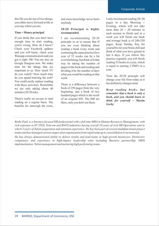 this life you do one of two things,
you either move forward in life or
youstaywhereyouare
Time=Moneyprincipal
If you think that you don't have
enough time to start reading,
you're wrong. How do I know?
Check your Facebook updates
and you will know, check your
Watsapp communication and you
got it right. Oh! You are also on
Google Hangout now. We make
time for the things that are
important to us. How much TV
do you watch? How much time
do you spend trawling the web?
You could easily replace reading
with those activities. Remember
we are only taking about 40
minutes(20:20rule)
There's really no excuse to start
reading on a regular basis. The
benefits far outweigh the costs,
and more knowledge never hurts
anybody.
20:20 Principal is highly
recommended
I am recommending 20:20
principle so as to ensure that If
you are even thinking about
reading a book every week and
continuing the same practice for a
year of 52 weeks can be a bit
overwhelming, but think of it that
way by taking the number of
pages in the book and reading and
dividing it by the number of days
what you would be reading in that
week.
There is a difference between a
book of 250 pages from the very
beginning, and a book of two
hundred pages which is the result
of an original 850. The 600 are
there,onlyyoudon'tseethem.
I only recommend reading 20+20
pages in a day Morning +
Evening, which will not take
more than 20 + 20 minutes in
each session to finish and in a
week you will finish one book
and average book is of 240-250
pages. Keep Sunday free for
yourself to let your brain chill and
think of what you have gained in
last 6 days. If you follow this
practice regularly you will finish
reading 52 books in a year, which
is equal to earning 2 PhD's in a
year.
Trust the 20:20 principle will
change your life from today as it
hasdefinitelychangesmine.
Keep reading books, but
remember that a book is only a
book, and you should learn to
think for yourself ~ Maxim
Gorky
Corporate Article
Rushi Patil, is a business focused HR professional with a full time MBA in Human Resources Management, with
rich exposure to IT/ ITES, Telecom and BNFS industries having overall 10 years of rich HR Operations and in
which 3 years of Talent acquisition and retention experience. He has been part of several multifunctional project
teamsandhasmanagedvariousstagesofanorganizationfromrapidrampuptoconsolidationtoturnaround.
He has always demonstrated ability to deliver results and lead teams in high growth businesses. Distinctive
competency and experience in high-impact leadership roles including Business partnership, HRIS
implementation,Talentmanagementandnurturinghighperformingteams.
24 MHROD, Department of Commerce, DSE
 