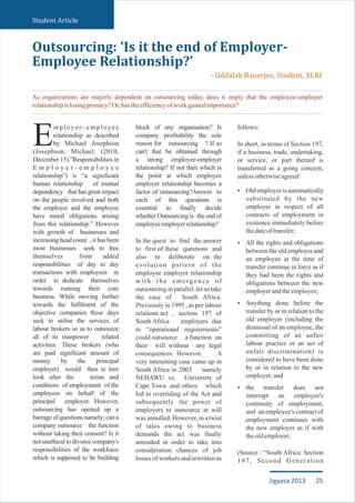mployer–employee
relationship as described
Eby Michael Josephson
(Josephson, Michael. (2010,
December 15).”Responsibilities in
E m p l o y e r - e m p l o y e e
relationship”) is “a significant
human relationship of mutual
dependency that has great impact
on the people involved and both
the employer and the employee
have moral obligations arising
from this relationship.” However
with growth of businesses and
increasing head count , it has been
most businesses seek to free
themselves from added
responsibilities of day to day
transactions with employees in
order to dedicate themselves
towards running their core
business. While moving further
towards the fulfilment of the
objective companies these days
seek to utilise the services of
labour brokers so as to outsource
all of its manpower related
activities. These brokers (who
are paid significant amount of
money by the principal
employer) would then in turn
look after the terms and
conditions of employment of the
employees on behalf of the
principal employer. However,
outsourcing has opened up a
barrage of questions namely; can a
company outsource the function
without taking their consent? Is it
not unethical to divorce company's
responsibilities of the workforce
which is supposed to be building
block of any organisation? Is
company profitability the sole
reason for outsourcing ? If so
can't that be obtained through
a strong employee-employer
relationship? If not then which is
the point at which employee
employer relationship becomes a
factor of outsourcing?Answer to
each of this questions is
essential to finally decide
whether Outsourcing is the end of
employeeemployerrelationship?
In the quest to find the answer
to first of these questions and
also to deliberate on the
evolution pattern of the
employee employer relationship
w i t h t h e e m e rg e n c e o f
outsourcing in parallel ,let us take
the case of South Africa.
Previously in 1995 , as per labour
relations act , section 197 of
South Africa employers due
to “operational requirements”
could outsource a function on
their will without any legal
consequences. However, A
very interesting case came up in
South Africa in 2003 namely
NEHAWU vs. University of
Cape Town .and others which
led to overriding of the Act and
subsequently the power of
employers to outsource at will
was annulled. However, in a twist
of tales owing to business
demands the act was finally
amended in order to take into
consideration chances of job
losses of workers and rewritten as
follows:
In short, in terms of Section 197,
if a business, trade, undertaking,
or service, or part thereof is
transferred as a going concern,
unlessotherwiseagreed:
Oldemployeris automatically
substituted by the new
employer in respect of all
contracts of employment in
existence immediately before
thedateoftransfer;
All the rights and obligations
between the old employer and
an employee at the time of
transfer continue in force as if
they had been the rights and
obligations between the new
employerandtheemployee;
Anything done before the
transfer by or in relation to the
old employer (including the
dismissal of an employee, the
committing of an unfair
labour practice or an act of
unfair discrimination) is
considered to have been done
by or in relation to the new
employer;and
the transfer does not
interrupt an employee's
continuity of employment,
and an employee's contract of
employment continues with
the new employer as if with
theoldemployer.
(Source : “South Africa: Section
197, Second Generation
Ÿ
Ÿ
Ÿ
Ÿ
Outsourcing: 'Is it the end of Employer-
Employee Relationship?’
- Uddalak Banerjee, Student, XLRI
Student Article
As organizations are majorly dependent on outsourcing today, does it imply that the employee-employer
relationshipislosingprimacy?Or,hastheefficiencyofworkgainedimportance?
25Jigyasa 2013
 