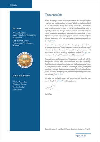 Toourreaders
IGYASA
IGYASA
IGYASA
IGYASA
IGYASA
A lot is changing in current business environment. As Greek philosopher
Heraclitussaid“Nothingenduresbutchange”whichcanalsobetranslated
as 'The only constant is change'. Since change is inevitable, it makes more
sense to embrace it than to resist. As HR has transformed from being a
support function to a strategic business function, prevalent trends in
currentenvironmentaremakingitmovetowardsanewparadigm.Tohave
different perspectives on this change from eminent personalities from
differentbusinesses,itisthattimeofyearwhenwebringyetanotheredition
of .
in current issue has made an attempt to present subtle ideas
by giving a concoction of theory, experiences, expression and creativity of
intricacies of Human Resources. The valuable insights from renowned
practitioners are like a knowledge warehouse to which
humblyprovidesa“key”.A“key”,alsotounlockhumanpotential.
Thecreditforoverwhelmingsuccessofthisendeavourrestslargelywiththe
distinguished authors who have contributed with their knowledge,
thoughts,opinionsandmostimportantly,time.Wehopethisjournalbrings
as much pleasure to all the authors, as it has brought to us in framing and
compiling it. We value the incomparable inputs of the contributors for this
journal and thank them for infusing their knowledge and experience into
eacharticleof .
We value your invaluable inputs and suggestions and hope that your
journeythough wouldbeapleasure.
Kartik Pant
J
J
J
J
J
Editorial
Patrons
Prof.J.P.Sharma
Dean, Faculty of Commerce
& Business
Dr.Sunaina Kanojia
Programme Coordinator,
MHROD
Editorial Board
Akshat Ambedkar
Dheeman Barua
Kanika Pande
Kartik Pant
TeamJigyasa:Divya|Parul|Rahul|Rashmi|Shalabh|Sourish
Jigyasa 2013
 