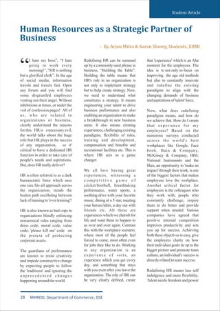 I hate my boss”, “I hate
going to work every
“morning!”, “HR is nothing
but a glorified clerk”. In the age
of social media, information
travels and travels fast. Open
any forum and you will find
some disgruntled employees
venting out their anger. Without
inhibitions at times, or under the
veil of confession pages! All of
us, who are related to
organizations or business,
clearly understand the reasons
for this. HR is a necessary evil,
the world talks about the huge
role that HR plays in the success
of any organization, so it'
critical to have a dedicated HR
function in order to take care of
people's needs and aspirations.
But,doesHRreallydeliver?
HR is often referred to as a dark
bureaucratic force which uses
one size fits all approach across
the organization, treads the
beaten path oscillating between
lackoftrainingto'overtraining'!
HR is also known as bad cops in
organizations blindly enforcing
nonsensical rules ranging from
dress code, moral code, value
code, 'please kill me' code on
the pretext of protecting
corporateassets.
The guardians of performance
are known to resist creativity
and impede constructive change
by expecting people to follow
the 'traditions' and ignoring the
u n p r e c e d e n t e d c h a n g e s
happeningaroundtheworld.
Redefining HR can be summed
up by a commonly used phrase in
business, “Building the Table”.
Building the table means that
HR's role in an organization is
not only to implement strategy
but to help create strategy. Now,
we need to understand what
constitutes a strategy. It means
engineering your talent to drive
business performance and also
enabling an organization to make
a breakthrough in new business
areas. It also means creating
experiences, challenging existing
paradigms, flexibility of rules,
training and development,
compensation and benefits and
recreational facilities etc. This is
where HR acts as a game
changer.
We all love having great
experiences, witnessing a
c o m p e t i t i v e g a m e o f
cricket/football, breathtaking
performance, water sports, a
soothing drive with your favorite
music, dining at a 5 star, meeting
your heroes/idols, a day out with
friends etc. All these are
experiences which we cherish for
life and want them to happen to
us over and over again. Contrast
this with the workplace scenario,
where most of the people feel
forced to come, most often even
for jobs they like to do. Working
in any organization is an
experience of sorts, an
experience which you get every
day, and something that stays
with you even after you leave the
organization. The role of HR can
be very clearly defined, create
that 'experience' which is an Aha
moment for the employees. The
idea is to not only to focus on
improving the age old methods
but also to constantly innovate
and redefine the existing
paradigms to align with the
changing demands of business
andaspirationsof'talent'force.
Now, what does redefining
paradigms means, and how do
we achieve that. How do I create
that experience for my
employees? Based on the
numerous surveys conducted
across the world's best
workplaces like Google, Face
book, Bain & Company,
McKinsey & Company, IBM,
National Instruments and the
likes, an opportunity to 'make an
impact' through their work, is one
of the biggest factors that makes
employees love the workplace.
Another critical factor for
employees is the colleagues who
they work with, people who
constantly challenge, inspire
them to do better and provide
support when needed. Various
companies have agreed that
positive internal competition
improves productivity and sets
you up for success. Achieving
both these objectives is easy, give
the employees clarity on how
their individual goals tie up to the
bigger picture and promote team
culture, an individual's success is
directlyrelatedtoteamsuccess.
Redefining HR means less self
indulgence and more flexibility.
Talent needs freedom and power
Human Resources as a Strategic Partner of
Business
- By Arjun Mitra & Karan Shorey, Students, XIMB
Student Article
28 MHROD, Department of Commerce, DSE
 