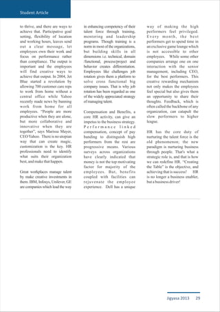 to thrive, and there are ways to
achieve that. Participative goal
setting, flexibility of location
and working hours, leaves send
out a clear message, let
employees own their work and
focus on performance rather
than compliance. The output is
important and the employees
will find creative ways to
achieve that output. In 2004, Jet
Blue started a revolution by
allowing 700 customer care reps
to work from home without a
central office while Yahoo
recently made news by banning
work from home for all
employees. “People are more
productive when they are alone,
but more collaborative and
innovative when they are
together”, says Marissa Mayer,
CEOYahoo. There is no utopian
way that can create magic,
customization is the key. HR
professionals need to identify
what suits their organization
best,andmakethathappen.
Great workplaces manage talent
by make creative investments in
them. IBM, Infosys, Unilever, GE
are companies which lead the way
in enhancing competency of their
talent force through training,
mentoring and leadership
programs. Though training is a
norm in most of the organizations,
but building skills in all
dimensions i.e. technical, domain
/functional, process/project and
behavior creates differentiation.
Employees like challenges job
rotation gives them a platform to
solve cross functional big
company issues. That is why job
rotation has been regarded as one
of the widely appreciated strategy
ofmanagingtalent.
Compensation and Benefits, a
core HR activity, can give an
impetus to the business strategy.
P e r f o r m a n c e l i n k e d
compensation, concept of pay
banding to distinguish high
performers from the rest are
progressive means. Various
surveys across organizations
have clearly indicated that
money is not the top motivating
factor for majority of the
employees. But, benefits
coupled with facilities can
rejuvenate the employee
experience. Dell has a unique
way of making the high
performers feel privileged.
Every month, the best
performers get to spend time in
an exclusive game lounge which
is not accessible to other
employees. While some other
companies arrange one on one
interaction with the senior
management, including CEO,
for the best performers. This
creative rewarding mechanism
not only makes the employees
feel special but also gives them
an opportunity to share their
thoughts. Feedback, which is
often called the backbone of any
organization, can catapult the
slow performers to higher
league.
HR has the core duty of
nurturing the talent force is the
old phenomenon; the new
paradigm is nurturing business
through people. That's what a
strategic role is, and that is how
we can redefine HR. “Creating
the Table” is the objective, and
achieving that is success! HR
is no longer a business enabler,
butabusinessdriver!
Student Article
29Jigyasa 2013
 