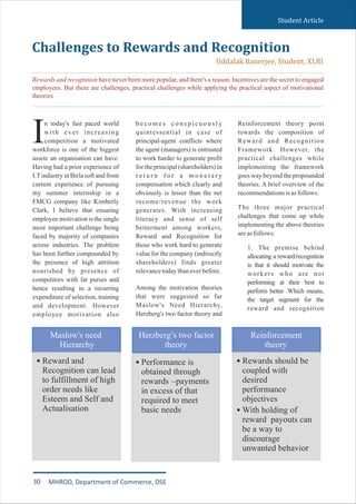 Student Article
n today's fast paced world
with ever increasing
Icompetition a motivated
workforce is one of the biggest
assets an organisation can have.
Having had a prior experience of
I.Tindustry in Birla soft and from
current experience of pursuing
my summer internship in a
FMCG company like Kimberly
Clark, I believe that ensuring
employee motivation is the single
most important challenge being
faced by majority of companies
across industries. The problem
has been further compounded by
the presence of high attrition
nourished by presence of
competitors with fat purses and
hence resulting in a recurring
expenditure of selection, training
and development. However
employee motivation also
b e c o m e s c o n s p i c u o u s l y
quintessential in case of
principal-agent conflicts where
the agent (managers) is entrusted
to work harder to generate profit
for the principal (shareholders) in
r e t u r n f o r a m o n e t a r y
compensation which clearly and
obviously is lesser than the net
income/revenue the work
generates. With increasing
literacy and sense of self
betterment among workers,
Reward and Recognition for
those who work hard to generate
value for the company (indirectly
shareholders) finds greater
relevancetodaythaneverbefore.
Among the motivation theories
that were suggested so far
Maslow's Need Hierarchy,
Herzberg's two factor theory and
Reinforcement theory point
towards the composition of
Reward and Recognition
Framework. However, the
practical challenges while
implementing the framework
goes way beyond the propounded
theories. A brief overview of the
recommendationsisasfollows:
The three major practical
challenges that come up while
implementing the above theories
areasfollows:
1. The premise behind
allocating a reward/recognition
is that it should motivate the
workers who are not
performing at their best to
perform better .Which means,
the target segment for the
reward and recognition
Challenges to Rewards and Recognition
Uddalak Banerjee, Student, XLRI
Rewards and recognition have never been more popular, and there's a reason. Incentives are the secret to engaged
employees. But there are challenges, practical challenges while applying the practical aspect of motivational
theories
30 MHROD, Department of Commerce, DSE
 