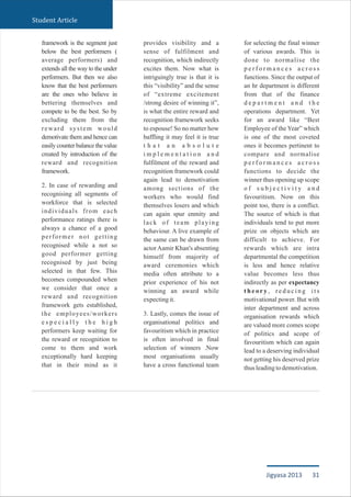 framework is the segment just
below the best performers (
average performers) and
extends all the way to the under
performers. But then we also
know that the best performers
are the ones who believe in
bettering themselves and
compete to be the best. So by
excluding them from the
reward system would
demotivate them and hence can
easily counter balance the value
created by introduction of the
reward and recognition
framework.
2. In case of rewarding and
recognising all segments of
workforce that is selected
individuals from each
performance ratings there is
always a chance of a good
performer not getting
recognised while a not so
good performer getting
recognised by just being
selected in that few. This
becomes compounded when
we consider that once a
reward and recognition
framework gets established,
the employees/workers
e s p e c i a l l y t h e h i g h
performers keep waiting for
the reward or recognition to
come to them and work
exceptionally hard keeping
that in their mind as it
provides visibility and a
sense of fulfilment and
recognition, which indirectly
excites them. Now what is
intriguingly true is that it is
this “visibility” and the sense
of “extreme excitement
/strong desire of winning it”,
is what the entire reward and
recognition framework seeks
to espouse! So no matter how
baffling it may feel it is true
t h a t a n a b s o l u t e
i m p l e m e n t a t i o n a n d
fulfilment of the reward and
recognition framework could
again lead to demotivation
among sections of the
workers who would find
themselves losers and which
can again spur enmity and
lack of team playing
behaviour. A live example of
the same can be drawn from
actorAamir Khan's absenting
himself from majority of
award ceremonies which
media often attribute to a
prior experience of his not
winning an award while
expectingit.
3. Lastly, comes the issue of
organisational politics and
favouritism which in practice
is often involved in final
selection of winners .Now
most organisations usually
have a cross functional team
for selecting the final winner
of various awards. This is
done to normalise the
p e r f o r m a n c e s a c r o s s
functions. Since the output of
an hr department is different
from that of the finance
d e p a r t m e n t a n d t h e
operations department. Yet
for an award like “Best
Employee of the Year” which
is one of the most coveted
ones it becomes pertinent to
compare and normalise
p e r f o r m a n c e s a c r o s s
functions to decide the
winner thus opening up scope
o f s u b j e c t i v i t y a n d
favouritism. Now on this
point too, there is a conflict.
The source of which is that
individuals tend to put more
prize on objects which are
difficult to achieve. For
rewards which are intra
departmental the competition
is less and hence relative
value becomes less thus
indirectly as per expectancy
t h e o r y , r e d u c i n g i t s
motivational power. But with
inter department and across
organisation rewards which
are valued more comes scope
of politics and scope of
favouritism which can again
lead to a deserving individual
not getting his deserved prize
thusleadingtodemotivation.
Student Article
31Jigyasa 2013
 