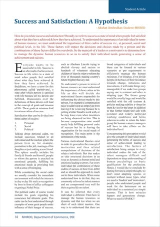 Student Article
such as Abraham Lincoln trying to
abolish slavery and racism or
hundreds of volunteers educating
children of slum in order to reform the
lives of thousands making country's
futurebrighterthananystar.
To understand a person in terms of
human resource we must understand
the importance of these cadres in his
life as this will decide the
motivational factors responsible for
influencing the choices made by this
person. For example a compensation
raise wouldn't stop an employee from
leaving if he is leaving because he is
getting a better brand to work with, or
he may leave even when incentives
are being showered on him. This is
because compensation raise would
surely help fulfilling personal cadre
of success but he is leaving the
organization for his social needs of
recognition. The main point is the
dominationoftheneeds.
Various motivational theories exist
in order to generalize the concept of
motivation and thus related
manipulations of decisions of the
subject individuals. But that makes
us take structured decisions in an
issue as dynamic as human mind and
emotions leading to errors. For every
individual the combination of these
cadres of success in their lives differ
and so should the approach to reach
out to these individuals. When some
understand how to do that, they are
commonly referred as talent masters
and are compensated very well for
theiracquired&raretalent.
It can be inferred that every
individual is different. Then how to
manage the human resources so
dynamic and that too when we are
short of such talent masters. One
way is to understand that there are
broad categories of individuals and
these can be formed in various
scenarios as per requirement to
efficiently manage the human
resources. For instance, if we divide
peopleon thebasis of theirresistance
towards change, initiations and
innovations, it will make things very
manageable if we make two groups
saying one is resistant and other is
adapting type. The former group
would be usually large and would be
satisfied with the old systems &
policies making stability a virtue for
them & vice for the latter. In addition
to that former might feel safe with
constant and widely deployed
working conditions and terms
whereas in order to retain the latter
group the human resource managers
will have to take efforts on the
individuallevel.
Concatenating this perception would
give the concept of individual needs
generating the terms of success and
sense of achievement leading to
satisfaction. The factors of
satisfaction being unique to every
individual makes the task of the
talent managers difficult and
dependent on deep understanding of
human psychology as basic
qualification for the profession.
Hence, I would like to conclude by
putting forward a simple thought, we
don't need adapting species or
resilient without cause types, what
we need is 'leaders' and 'motivators',
people who understand people and
work for the betterment on an
individual in a sustained yet simple
manner. That is how miracles
happen and generations change.
WhatweneedisSPARK!!
veryone wants to be
successful in life. Success is
Ean aftermath of achievement.
Success in life refers to a state of
mind when people feel satisfied
about what they have achieved &
how they have achieved. In
Buddhism, we have a term for this
phenomena called 'parinirvana', a
state after which person is satisfied
with life because all his desires are
fulfilled. Discussions over the
definitions of these desires will lead
to the concept of goals and mission
of life. These goals or missions lead
tovariouscadresofsuccess.
Satisfaction thus can be divided into
threecadresofsuccess:
1. Personal
2. Social
3. Political
Talking about personal cadre, we
include successes related to an
individual and the nuclear sphere the
person lives in, for example,
promotion in his job, marriage of his
daughteror just makinga new friend.
This sphere usually includes his
family & friends and himself, people
to whom the person is attached on
emotional grounds, fulfilling his
emotional needs & providing him
withasenseofbelonging.
While considering the social cadre
we usually consider his immediate
environment with which he interacts
in day to day life such as recognition
by boss in front of office colleagues
orgettingaNobelPrize.
The political cadre of course would
include his goals regarding his
conscience led altruistic goals. This
cadre can be best understood through
examples of some great people under
influence of their hunger of success,
Success and Satisfaction: A Hypothesis
- Akshat Ambedkar, Student-MHROD
How do you relate success and satisfaction? Broadly we refer to success as state of mind when people feel satisfied
about what they have achieved & how they have achieved. To understand the importance of an individual in terms
of human resource, we must understand the importance of three cadres of success viz., at personal, social and
political level, in his life. These factors will impact the decisions and choices made by a person and the
combinations of these factors differ for everybody. So the main job of a leader or a motivator is to determine how
to manage the dynamic human resources to so as to satisfy their individual needs generating a sense of
achievementandsuccess.
32 MHROD, Department of Commerce, DSE
 