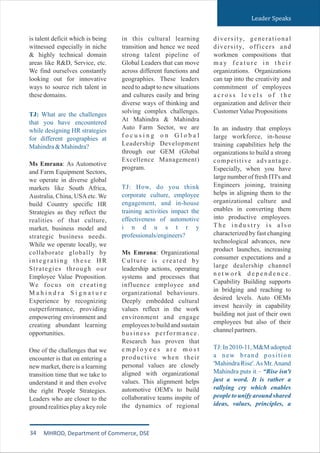 is talent deficit which is being
witnessed especially in niche
& highly technical domain
areas like R&D, Service, etc.
We find ourselves constantly
looking out for innovative
ways to source rich talent in
thesedomains.
Ms Emrana: As Automotive
and Farm Equipment Sectors,
we operate in diverse global
markets like South Africa,
Australia, China, USAetc. We
build Country specific HR
Strategies as they reflect the
realities of that culture,
market, business model and
strategic business needs.
While we operate locally, we
collaborate globally by
i n t e g r a t i n g t h e s e H R
Strategies through our
Employee Value Proposition.
We focus on creating
M a h i n d r a S i g n a t u r e
Experience by recognizing
outperformance, providing
empowering environment and
creating abundant learning
opportunities.
One of the challenges that we
encounter is that on entering a
new market, there is a learning
transition time that we take to
understand it and then evolve
the right People Strategies.
Leaders who are closer to the
ground realities play a key role
TJ: What are the challenges
that you have encountered
while designing HR strategies
for different geographies at
Mahindra&Mahindra?
in this cultural learning
transition and hence we need
strong talent pipeline of
Global Leaders that can move
across different functions and
geographies. These leaders
need to adapt to new situations
and cultures easily and bring
diverse ways of thinking and
solving complex challenges.
At Mahindra & Mahindra
Auto Farm Sector, we are
f o c u s i n g o n G l o b a l
Leadership Development
through our GEM (Global
Excellence Management)
program.
Ms Emrana: Organizational
Culture is created by
leadership actions, operating
systems and processes that
influence employee and
organizational behaviours.
Deeply embedded cultural
values reflect in the work
environment and engage
employees to build and sustain
business performance.
Research has proven that
e m p l o y e e s a r e m o s t
productive when their
personal values are closely
aligned with organizational
values. This alignment helps
automotive OEM's to build
collaborative teams inspite of
the dynamics of regional
TJ: How, do you think
corporate culture, employee
engagement, and in-house
training activities impact the
effectiveness of automotive
i n d u s t r y
professionals/engineers?
diversity, generational
diversity, officers and
workmen compositions that
m a y f e a t u r e i n t h e i r
organizations. Organizations
can tap into the creativity and
commitment of employees
a c r o s s l e v e l s o f t h e
organization and deliver their
CustomerValuePropositions
In an industry that employs
large workforce, in-house
training capabilities help the
organizations to build a strong
competitive advantage.
Especially, when you have
large number of fresh ITI's and
Engineers joining, training
helps in aligning them to the
organizational culture and
enables in converting them
into productive employees.
T h e i n d u s t r y i s a l s o
characterized by fast changing
technological advances, new
product launches, increasing
consumer expectations and a
large dealership channel
n e t w o r k d e p e n d e n c e .
Capability Building supports
in bridging and reaching to
desired levels. Auto OEMs
invest heavily in capability
building not just of their own
employees but also of their
channelpartners.
TJ: In 2010-11, M&M adopted
a new brand position
'Mahindra Rise'.As Mr.Anand
Mahindra puts it – “Rise isn't
just a word. It is rather a
rallying cry which enables
people to unify around shared
ideas, values, principles, a
Leader Speaks
34 MHROD, Department of Commerce, DSE
 