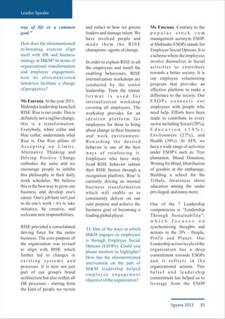 Leader Speaks
way of life or a common
goal.”
How does the aforementioned
re-branding exercise align
itself with HR and business
strategy at M&M? In terms of
organizational transformation
and employee engagement,
how do aforementioned
initiatives facilitate a change
ofperspective?
Ms Emrana: In the year 2011,
Mahindra leadership launched
RISE. Rise is our credo.This is
definitely not a tagline change,
this is a transformation.
Everybody, white collar and
blue collar, understands what
Rise is. Our Rise pillars of
Accepting no Limits,
Alternative Thinking and
Driving Positive Change
embodies the same and we
encourage people to imbibe
this philosophy in their daily
work schedules. We believe
this is the best way to grow our
business and develop one's
career. One's job here isn't just
to do one's work - it's to take
initiative, be creative, and
welcomenewresponsibilities.
RISE provided a consolidated
driving force for the entire
business. The core purpose of
the organization was revised
to align with RISE which
further led to changes in
e x i s t i n g s y s t e m s a n d
processes. It is now not just
part of our group's brand
architecture but also within all
HR processes - starting from
the kind of people we recruit
and induct to how we groom
leaders and manage talent. We
have involved people and
m a d e t h e m t h e R I S E
champions-agentsofchange.
In order to explain RISE to all
the employees and instill the
enabling behaviours, RISE
internalization workshops are
conducted by the senior
leadership. Train the trainer
f o r m a t i s u s e d f o r
internalization workshop
covering all employees. The
workshop provides for an
ideation platform for
employees for them to bring
about change in their business
and work environment.
Rewarding the desired
behavior is one of the best
ways of reinforcing it.
Employees who have truly
lived RISE behavior submit
their RISE Stories through a
recognition platform. 'Rise' is
currently driving an internal
business transformation
which will enable us to
consistently deliver on our
core purpose and achieve the
business goal of becoming a
leadingglobalplayer.
TJ: One of the ways in which
M&M engages its employees
is through Employee Social
Options (ESOPs). Could you
please mention its highlights?
How has the aforementioned
intervention on the part of
M&M leadership helped
employee engagement
objectiveoftheorganization?
Ms Emrana: Contrary to the
p o p u l a r s t o c k c u m
management acronym ESOP,
at Mahindra ESOPs stands for
Employee Social Options. It is
a scheme where the employees
involve themselves in Social
activities to contribute
towards a better society. It is
our employee volunteering
program that provides an
effective platform to make a
difference to the society. Our
E S O P s c o n n e c t s o u r
employees with people who
need help. Efforts have been
made to contribute in every
sector including Social (20%),
E d u c a t i o n ( 1 4 % ) ,
Environment (27%), and
Health (39%). At AFS, we
have a wide range of activities
under ESOP's such as: Tree
plantation, Blood Donation,
Writing for Blind, Distribution
of goodies at the orphanage,
Building a school for the
Tribals, Awareness about
education among the under
privileged,andmanymore.
One of the 7 Leadership
competencies is “Leadership
Through Sustainability”,
w h i c h f o c u s e s o n
synchronizing thoughts and
actions in the 3Ps - People,
Profit and Planet. Our
Leadership across levels of the
organization has a deep
commitment towards ESOPs
and it reflects in the
organizational actions. This
belief and leadership
commitment has helped us to
leverage from the ESOP
35Jigyasa 2013
 
