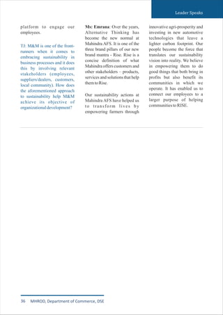 Leader Speaks
platform to engage our
employees.
TJ: M&M is one of the front-
runners when it comes to
embracing sustainability in
business processes and it does
this by involving relevant
stakeholders (employees,
suppliers/dealers, customers,
local community). How does
the aforementioned approach
to sustainability help M&M
achieve its objective of
organizationaldevelopment?
Ms: Emrana: Over the years,
Alternative Thinking has
become the new normal at
Mahindra AFS. It is one of the
three brand pillars of our new
brand mantra - Rise. Rise is a
concise definition of what
Mahindra offers customers and
other stakeholders – products,
services and solutions that help
themtoRise.
Our sustainability actions at
Mahindra AFS have helped us
to transform lives by
empowering farmers through
innovative agri-prosperity and
investing in new automotive
technologies that leave a
lighter carbon footprint. Our
people become the force that
translates our sustainability
vision into reality. We believe
in empowering them to do
good things that both bring in
profits but also benefit its
communities in which we
operate. It has enabled us to
connect our employees to a
larger purpose of helping
communitiestoRISE.
36 MHROD, Department of Commerce, DSE
 