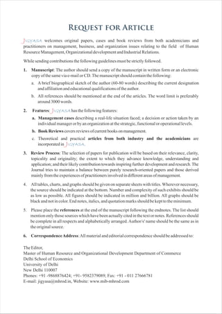 Request for Article
J
J
J
IGYASA
IGYASA
IGYASA
welcomes original papers, cases and book reviews from both academicians and
practitioners on management, business, and organization issues relating to the field of Human
ResourceManagement,OrganizationaldevelopmentandIndustrialRelations.
Whilesendingcontributionsthefollowingguidelinesmustbestrictlyfollowed.
1. Manuscript: The author should send a copy of the manuscript in written form or an electronic
copyofthesameviae-mailorCD.Themanuscriptshouldcontainthefollowing:
a. A brief biographical sketch of the author (60-80 words) describing the current designation
andaffiliationandeducationalqualificationsoftheauthor.
b. All references should be mentioned at the end of the articles. The word limit is preferably
around3000words.
2. Features: hasthefollowingfeatures:
a. Management cases describing a real-life situation faced; a decision or action taken by an
individualmanagerorbyanorganizationatthestrategic,functionaloroperationallevels.
b. BookReviewscoversreviewsofcurrentbooksonmanagement.
c. Theoretical and practical articles from both industry and the academicians are
incorporatedin .
3. Review Process: The selection of papers for publication will be based on their relevance, clarity,
topicality and originality; the extent to which they advance knowledge, understanding and
application; and their likely contribution towards inspiring further development and research.The
Journal tries to maintain a balance between purely research-oriented papers and those derived
mainlyfromtheexperiencesofpractitionersinvolvedindifferentareasofmanagement.
4. All tables, charts, and graphs should be given on separate sheets with titles.Wherever necessary,
the source should be indicated at the bottom. Number and complexity of such exhibits should be
as low as possible. All figures should be indicated in million and billion. All graphs should be
blackandnotincolor.Endnotes,italics,andquotationmarksshouldbekepttotheminimum.
5. Please place the references at the end of the manuscript following the endnotes. The list should
mentiononlythosesourceswhichhavebeenactuallycitedinthetextornotes.Referencesshould
be complete in all respects and alphabetically arranged.Author/s' name should be the same as in
theoriginalsource.
6. CorrespondenceAddress:Allmaterialandeditorialcorrespondenceshouldbeaddressedto:
TheEditor,
Master of Human Resource and Organizational Development Department of Commerce
Delhi School of Economics
University of Delhi
New Delhi 110007
Phones: +91 -9868876424; +91- 9582379089; Fax: +91 - 011 27666781
E-mail: jigyasa@mhrod.in, Website: www.mib-mhrod.com
 