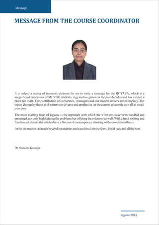 It is indeed a matter of immense pleasure for me to write a message for the JIGYASA, which is a
magnificent endeavour of MHROD students. Jigyasa has grown in the past decades and has created a
place for itself. The contribution of corporates, managers and our student writers are exemplary. The
topics chosen by these avid writers are diverse and emphasise on the current economic as well as social
concerns.
The most exciting facet of Jigyasa is the approach with which the write-ups have been handled and
presented, not only highlighting the problems but offering the solutions as well.With a fresh writing and
flamboyantstreaksthearticleshaveaflavourofcontemporarythinkingwithconventionalbasis.
Iwishthestudentstoreachbeyondboundariesandexcelinalltheirefforts.Goodluckandallthebest.
Dr.SunainaKanojia
MESSAGE FROM THE COURSE COORDINATOR
Message
Jigyasa 2013
 