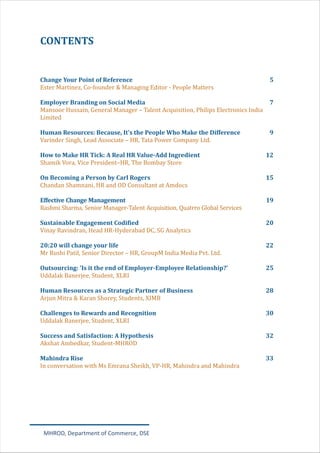 CONTENTS
Change Your Point of Reference 5
Employer Branding on Social Media 7
Human Resources: Because, It's the People Who Make the Difference 9
How to Make HR Tick: A Real HR Value-Add Ingredient 12
On Becoming a Person by Carl Rogers 15
Effective Change Management 19
Sustainable Engagement Codified 20
20:20 will change your life 22
Outsourcing: 'Is it the end of Employer-Employee Relationship?’ 25
Human Resources as a Strategic Partner of Business 28
Challenges to Rewards and Recognition 30
Success and Satisfaction: A Hypothesis 32
Mahindra Rise 33
Ester Martinez, Co-founder & Managing Editor - People Matters
Mansoor Hussain, General Manager – Talent Acquisition, Philips Electronics India
Limited
Varinder Singh, Lead Associate – HR, Tata Power Company Ltd.
Shamik Vora, Vice President–HR, The Bombay Store
Chandan Shamnani, HR and OD Consultant at Amdocs
Rashmi Sharma, Senior Manager-Talent Acquisition, Quatrro Global Services
Vinay Ravindran, Head HR-Hyderabad DC, SG Analytics
Mr Rushi Patil, Senior Director – HR, GroupM India Media Pvt. Ltd.
Uddalak Banerjee, Student, XLRI
Arjun Mitra & Karan Shorey, Students, XIMB
Uddalak Banerjee, Student, XLRI
Akshat Ambedkar, Student-MHROD
In conversation with Ms Emrana Sheikh, VP-HR, Mahindra and Mahindra
MHROD, Department of Commerce, DSE
 