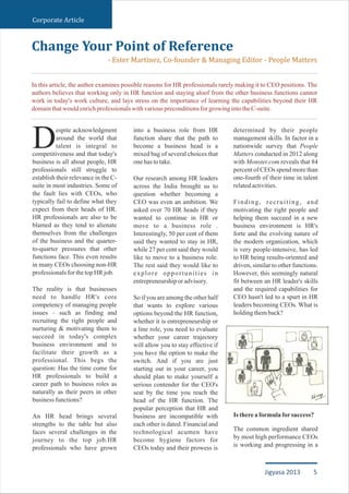 Corporate Article
espite acknowledgment
around the world that
Dtalent is integral to
competitiveness and that today's
business is all about people, HR
professionals still struggle to
establish their relevance in the C-
suite in most industries. Some of
the fault lies with CEOs, who
typically fail to define what they
expect from their heads of HR.
HR professionals are also to be
blamed as they tend to alienate
themselves from the challenges
of the business and the quarter-
to-quarter pressures that other
functions face. This even results
in many CEOs choosing non-HR
professionalsfor thetopHRjob.
The reality is that businesses
need to handle HR's core
competency of managing people
issues – such as finding and
recruiting the right people and
nurturing & motivating them to
succeed in today's complex
business environment and to
facilitate their growth as a
professional. This begs the
question: Has the time come for
HR professionals to build a
career path to business roles as
naturally as their peers in other
businessfunctions?
An HR head brings several
strengths to the table but also
faces several challenges in the
journey to the top job.HR
professionals who have grown
into a business role from HR
function share that the path to
become a business head is a
mixed bag of several choices that
onehastotake.
Our research among HR leaders
across the India brought us to
question whether becoming a
CEO was even an ambition. We
asked over 70 HR heads if they
wanted to continue in HR or
move to a business role .
Interestingly, 50 per cent of them
said they wanted to stay in HR,
while 27 per cent said they would
like to move to a business role.
The rest said they would like to
explore opportunities in
entrepreneurshiporadvisory.
So if you are among the other half
that wants to explore various
options beyond the HR function,
whether it is entrepreneurship or
a line role, you need to evaluate
whether your career trajectory
will allow you to stay effective if
you have the option to make the
switch. And if you are just
starting out in your career, you
should plan to make yourself a
serious contender for the CEO's
seat by the time you reach the
head of the HR function. The
popular perception that HR and
business are incompatible with
each other is dated. Financial and
technological acumen have
become hygiene factors for
CEOs today and their prowess is
determined by their people
management skills. In factor in a
nationwide survey that People
Matters conducted in 2012 along
with Monster.com reveals that 84
percent of CEOs spend more than
one-fourth of their time in talent
relatedactivities.
Finding, recruiting, and
motivating the right people and
helping them succeed in a new
business environment is HR's
forte and the evolving nature of
the modern organization, which
is very people-intensive, has led
to HR being results-oriented and
driven, similar to other functions.
However, this seemingly natural
fit between an HR leader's skills
and the required capabilities for
CEO hasn't led to a spurt in HR
leaders becoming CEOs. What is
holdingthemback?
Isthereaformulaforsuccess?
The common ingredient shared
by most high performance CEOs
is working and progressing in a
Change Your Point of Reference
- Ester Martinez, Co-founder & Managing Editor - People Matters
In this article, the author examines possible reasons for HR professionals rarely making it to CEO positions. The
authors believes that working only in HR function and staying aloof from the other business functions cannot
work in today's work culture, and lays stress on the importance of learning the capabilities beyond their HR
domainthatwouldenrichprofessionalswithvariouspreconditionsforgrowingintotheC-suite.
5Jigyasa 2013
 
