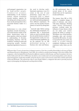 Corporate Article
well-managed organization run
by high-caliber people.
C o m m e r c i a l a c u m e n ,
understanding of the business
context, natural orientation
towards numbers, appetite for
risk taking and a strong executive
focus are the prerequisites to be a
successful business leader or a
CEO.
Inclusiveness is a very critical
ingredient towards becoming a
successful business leader in the
future. Inclusiveness refers to
those qualities which are related
to understanding of diversity,
developing chemistry with the
workforce, working in teams and
energizing people. Another
important ingredient of success is
the need to develop multi-
functional experience, even if it
comes at the cost of your
promotions. Career base of a
successful CEO is almost
inevitably built through learning
new skills and making judgments
from different experiences. Of
course, one may greatly increase
chances of success by doing their
h
omework right. Before joining
any challenging assignment, it is
important that a professional
learns as much as possible about
the role and the business model of
the organization. Lastly, two very
critical functional capabilities set
up the pedestal for an HR
professional moving to a
business role- sales and finance.
An HR professional, thus, at
several points of his career,
should look out for experiences
insalesandfinance.
The journey from HR to CEO
requires a complete change of
point of reference, and comes
with many challenges: Working
under intense performance
pressure, working under the
influence of many factors which
are not under your control,
gaining the ability to manage a
360 degree view of the business,
managing sales and investors
beyond the HR metrics. In order
to succeed in this new avatar, one
needs to re-skill himself
completely. Nothing in your HR
experience really trains you for
that.
With more than 15 years of experience in human resources, Ester has a wealth of knowledge in all areas of Talent
and Human Resources Management. Until 2008, she worked as a professional manager with a host of Blue Chip
companies, which included Hewlett Packard in different countries within Europe, and Tata Consultancy Services,
both in India and in the UK. In 2009, Ester decided to come to India and work on developing India centric data on
talent management, leadership and HR, seeing the absence of any such research content that could be referred by
CEOs and HR heads. This spurred her idea to start People Matters, a magazine that aims to provide practical
aspectsofmanaging,developingandcoachingtalentinIndia.
6 MHROD, Department of Commerce, DSE
 