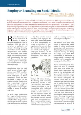 Corporate Article
rand is the heart and soul
of any organization. It
Bincludes all forms of
communication spread across all
mediums. With the role of
narrative in authentic and
attractive branding becoming
essential and crucial, the advent
of social media could not have
been better timed. Today, People
expect more, they want messages
and communication that seem
natural and personal. A narrative
is critical path to utilizing the
basic building blocks of your
brandingstrategy.
Organizations often cite their
people as one of their brand's
greatest assets. While some have
taken steps toward empowering
their employees as brand
ambassadors offline, few have
developed a strategy to arm
employees online. Organizations
are increasingly placing
importance on employee
engagement and recognizing the
benefits of having an engaged
workforce.
In recent years, organizations
have begun to brand themselves
as employers too. This is rooted
in the belief that if organizations
can convey to the world why their
workplace is exciting and unique
– they have a better shot at
attracting good employees. In
other words, employer branding
is all about communicating the
value proposition of the
organization. So, not only does
this strengthen the brand story
and attract good employees –
employer branding is an
indispensable strategy that
differentiates you from your
competitor.
Strategic HR entails attracting,
developing and retaining
performing talent to the
Organization. Previously,
O r g a n i z a t i o n s w o u l d
communicate using traditional
channels of communication.
With the advent of social media,
it is now required to adapt to the
changing talent behavior, where
the tendency is to rely on and
trust peer recommendations.
Thus, it becomes critical to create
a strong value proposition and
communicate it to prospective as
well as existing employees
acrossmyriadtouchpoints.
The beauty of Social Media is the
power of transparency. Social
media is about establishing
partnerships and relationships.
Integrating it into Organization's
employer branding and hiring
s t r a t e g y p r o v i d e s t h e
Organization an opportunity to
present itself in a transparent and
credible way by connecting and
engagingwithstakeholders.
Here is an interesting fact to think
about: with 4 out of 5 internet
users visit social media sites.
Hence, this is a new area that has
come to play an important and
pervasive role in reaching unseen
and virtual audiences today. The
fast moving demography of
internet users adds a new
dimension as to how social media
can be used to brand the value
proposition of the organization.
And in today's social media
space, the ultimate goal must be
to move beyond communication
(with the target audiences) to
conversations and engaging with
them. Creating interesting,
original, genuine and honest
content is key for social media
success today. And encouraging
line-managers to be involved in
Employer Branding on Social Media
- Mansoor Hussain, General Manager – Talent Acquisition,
Philips Electronics India Limited
Employer Branding has been a buzzword in HR circuits for quite some time now. While organizations are leaving
no stone unturned to brand themselves in a competitive environment, social media has been to make waves of late
for all the right reasons.With its vast reach spanning across geographies and demographics, social media is a force
to reckon with when it comes to Employer Branding. For, an organization that encashes on the power of social
media reaps benefits manifold in terms of larger recruitment pool, a robust reputation amongst prospective
employees, and an overall credible market standing. In the following article, the author lays emphasis and
elaboratesonhowsocialmediaisaexcellentplatformforEmployerBranding.
7Jigyasa 2013
 