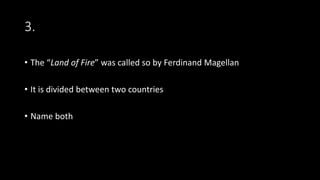 3.
• The “Land of Fire” was called so by Ferdinand Magellan
• It is divided between two countries
• Name both
 