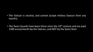 • The Vatican is neutral, and cannot accept military favours from any
country
• The Swiss Guards have been there since the 16th century and are paid
1300 euros/month by the Vatican, and NOT by the Swiss Govt
 
