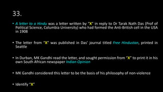 33.
• A letter to a Hindu was a letter written by “X” in reply to Dr Tarak Nath Das (Prof of
Political Science, Columbia University) who had formed the Anti-British cell in the USA
in 1908
• The letter from “X” was published in Das’ journal titled Free Hindustan, printed in
Seattle
• In Durban, MK Gandhi read the letter, and sought permission from “X” to print it in his
own South African newspaper Indian Opinion
• MK Gandhi considered this letter to be the basis of his philosophy of non-violence
• Identify “X”
 