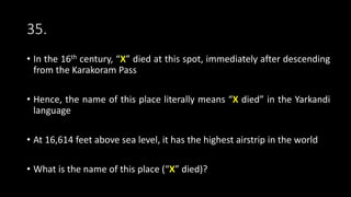 35.
• In the 16th century, “X” died at this spot, immediately after descending
from the Karakoram Pass
• Hence, the name of this place literally means “X died” in the Yarkandi
language
• At 16,614 feet above sea level, it has the highest airstrip in the world
• What is the name of this place (“X” died)?
 