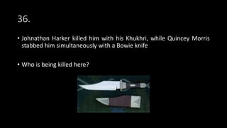 36.
• Johnathan Harker killed him with his Khukhri, while Quincey Morris
stabbed him simultaneously with a Bowie knife
• Who is being killed here?
 