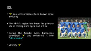 38.
• “X” is a semi-precious stone known since
antiquity
• The Af-Pak region has been the primary
site of mining since ages, and still is
• During the Middle Ages, Europeans
powdered “X” and converted it into
“ultramarine”
• Identify “X”
 