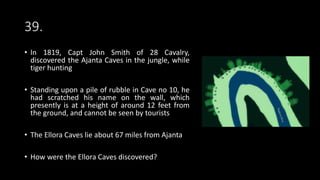 39.
• In 1819, Capt John Smith of 28 Cavalry,
discovered the Ajanta Caves in the jungle, while
tiger hunting
• Standing upon a pile of rubble in Cave no 10, he
had scratched his name on the wall, which
presently is at a height of around 12 feet from
the ground, and cannot be seen by tourists
• The Ellora Caves lie about 67 miles from Ajanta
• How were the Ellora Caves discovered?
 