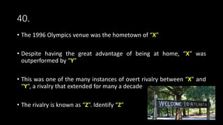 40.
• The 1996 Olympics venue was the hometown of “X”
• Despite having the great advantage of being at home, “X” was
outperformed by “Y”
• This was one of the many instances of overt rivalry between “X” and
“Y”, a rivalry that extended for many a decade
• The rivalry is known as “Z”. Identify “Z”
 