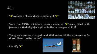 41.
• “X”-ware is a blue and white pottery of “X”
• Since the 1950s, miniature houses made of “X”-ware, filled with
jenever ( a kind of gin) are gifted to the passengers of KLM
• The guests are not charged, and KLM writes off the expenses as “a
drink offered on the house”
• Identify “X”
 