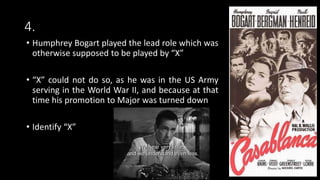 4.
• Humphrey Bogart played the lead role which was
otherwise supposed to be played by “X”
• “X” could not do so, as he was in the US Army
serving in the World War II, and because at that
time his promotion to Major was turned down
• Identify “X”
 