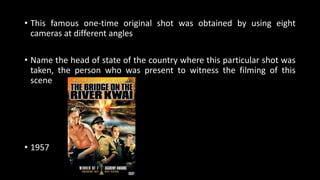 • This famous one-time original shot was obtained by using eight
cameras at different angles
• Name the head of state of the country where this particular shot was
taken, the person who was present to witness the filming of this
scene
• 1957
 