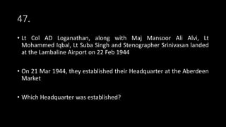 47.
• Lt Col AD Loganathan, along with Maj Mansoor Ali Alvi, Lt
Mohammed Iqbal, Lt Suba Singh and Stenographer Srinivasan landed
at the Lambaline Airport on 22 Feb 1944
• On 21 Mar 1944, they established their Headquarter at the Aberdeen
Market
• Which Headquarter was established?
 