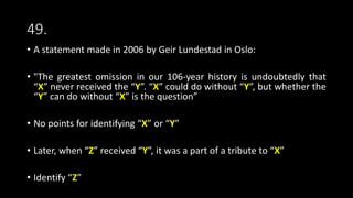 49.
• A statement made in 2006 by Geir Lundestad in Oslo:
• "The greatest omission in our 106-year history is undoubtedly that
“X” never received the “Y”. “X” could do without “Y”, but whether the
“Y” can do without “X” is the question”
• No points for identifying “X” or “Y”
• Later, when “Z” received “Y”, it was a part of a tribute to “X”
• Identify “Z”
 