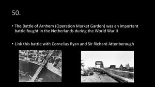 50.
• The Battle of Arnhem (Operation Market Garden) was an important
battle fought in the Netherlands during the World War II
• Link this battle with Cornelius Ryan and Sir Richard Attenborough
 
