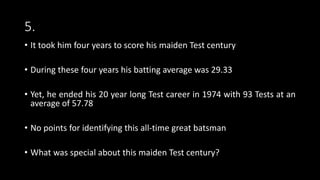 5.
• It took him four years to score his maiden Test century
• During these four years his batting average was 29.33
• Yet, he ended his 20 year long Test career in 1974 with 93 Tests at an
average of 57.78
• No points for identifying this all-time great batsman
• What was special about this maiden Test century?
 
