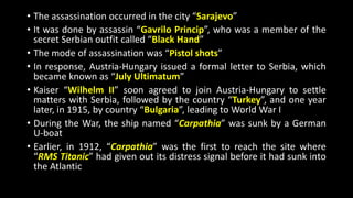 • The assassination occurred in the city “Sarajevo”
• It was done by assassin “Gavrilo Princip”, who was a member of the
secret Serbian outfit called “Black Hand”
• The mode of assassination was “Pistol shots”
• In response, Austria-Hungary issued a formal letter to Serbia, which
became known as “July Ultimatum”
• Kaiser “Wilhelm II” soon agreed to join Austria-Hungary to settle
matters with Serbia, followed by the country “Turkey”, and one year
later, in 1915, by country “Bulgaria”, leading to World War I
• During the War, the ship named “Carpathia” was sunk by a German
U-boat
• Earlier, in 1912, “Carpathia” was the first to reach the site where
“RMS Titanic” had given out its distress signal before it had sunk into
the Atlantic
 