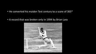 • He converted his maiden Test century to a score of 365*
• A record that was broken only in 1994 by Brian Lara
 