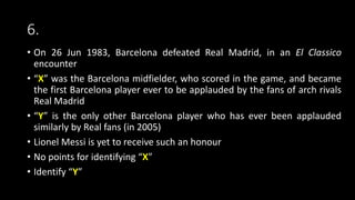 6.
• On 26 Jun 1983, Barcelona defeated Real Madrid, in an El Classico
encounter
• “X” was the Barcelona midfielder, who scored in the game, and became
the first Barcelona player ever to be applauded by the fans of arch rivals
Real Madrid
• “Y” is the only other Barcelona player who has ever been applauded
similarly by Real fans (in 2005)
• Lionel Messi is yet to receive such an honour
• No points for identifying “X”
• Identify “Y”
 