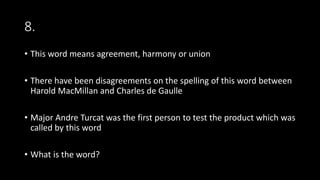 8.
• This word means agreement, harmony or union
• There have been disagreements on the spelling of this word between
Harold MacMillan and Charles de Gaulle
• Major Andre Turcat was the first person to test the product which was
called by this word
• What is the word?
 