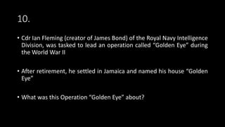 10.
• Cdr Ian Fleming (creator of James Bond) of the Royal Navy Intelligence
Division, was tasked to lead an operation called “Golden Eye” during
the World War II
• After retirement, he settled in Jamaica and named his house “Golden
Eye”
• What was this Operation “Golden Eye” about?
 