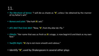 11.
• The Merchant of Venice: “I will die as chaste as “X”, unless I be obtained by the manner
of my father's will.”
• Romeo and Juliet: “She hath X's wit.”
• All’s Well That Ends Well: “Now, “X”, from thy altar do I fly..”
• Othello: “Her name that was as fresh as X's visage, is now begrim'd and black as my own
face.”
• Twelfth Night: “X's lip is not more smooth and rubious.”
• Identify “X”, used by Shakespeare in several other plays
 