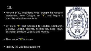 13.
• Around 1480, Theoderic Rood brought his wooden
equipment from Cologne to “X”, and began a
speculative business venture
• By 1928, “X” had extended to London, Edinburgh,
Glasgow, Leipzig, Toronto, Melbourne, Cape Town,
Shanghai, Bombay, Calcutta and Madras
• The crest of “X” is shown
• Identify the wooden equipment
 